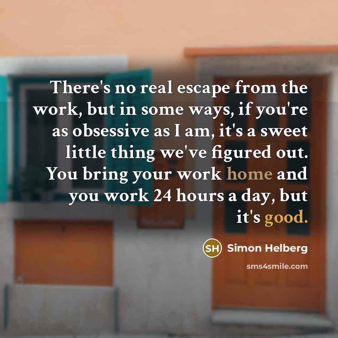 “There's no real escape from the work, but in some ways, if you're as obsessive as I am, it's a sweet little thing we've figured out. You bring your work home and you work 24 hours a day, but it's good.” quote by Simon Helberg