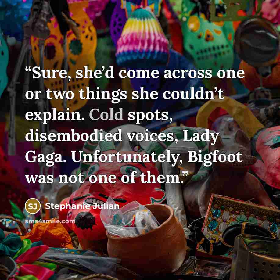 “Sure, she’d come across one or two things she couldn’t explain. Cold spots, disembodied voices, Lady Gaga. Unfortunately, Bigfoot was not one of them.” quote by Stephanie Julian