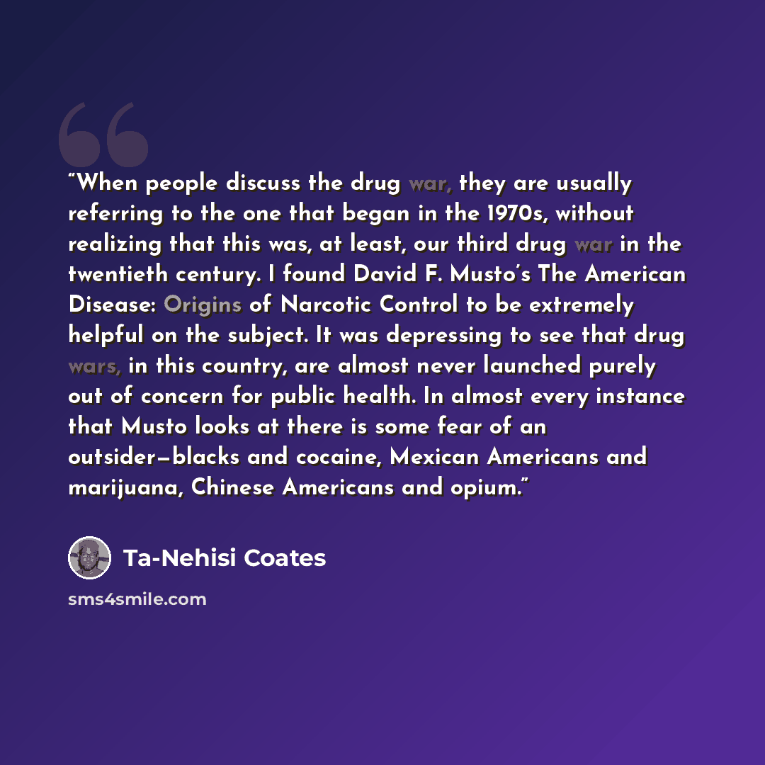 “When people discuss the drug war, they are usually referring to the one that began in the 1970s, without realizing that this was, at least, our third drug war in the twentieth century. I found David F. Musto’s The American Disease: Origins of Narcotic Control to be extremely helpful on the…” quote by Ta-Nehisi Coates