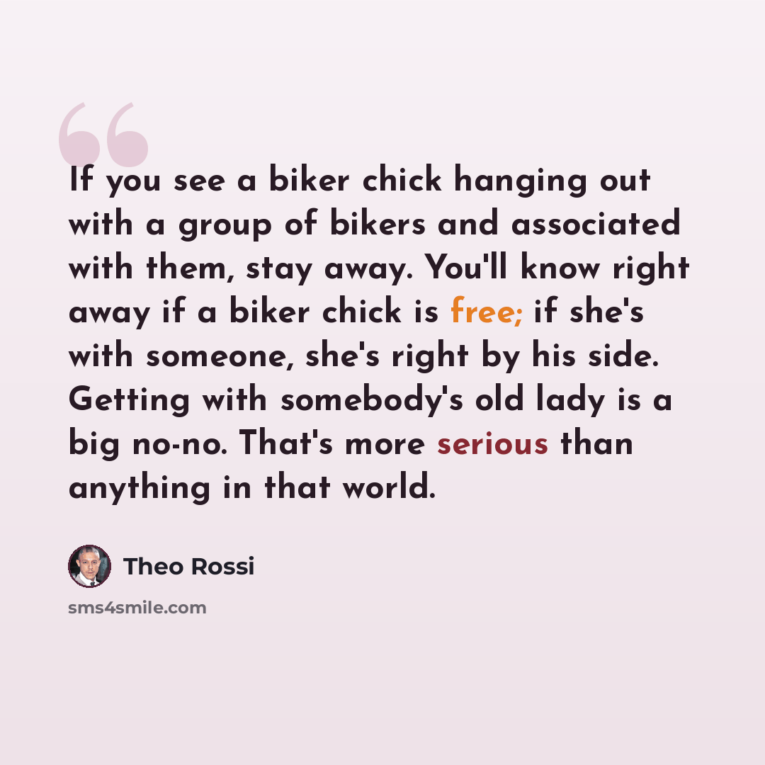 “If you see a biker chick hanging out with a group of bikers and associated with them, stay away. You'll know right away if a biker chick is free; if she's with someone, she's right by his side. Getting with somebody's old lady is a big no-no. That's more serious than anything in that world.” quote by Theo Rossi