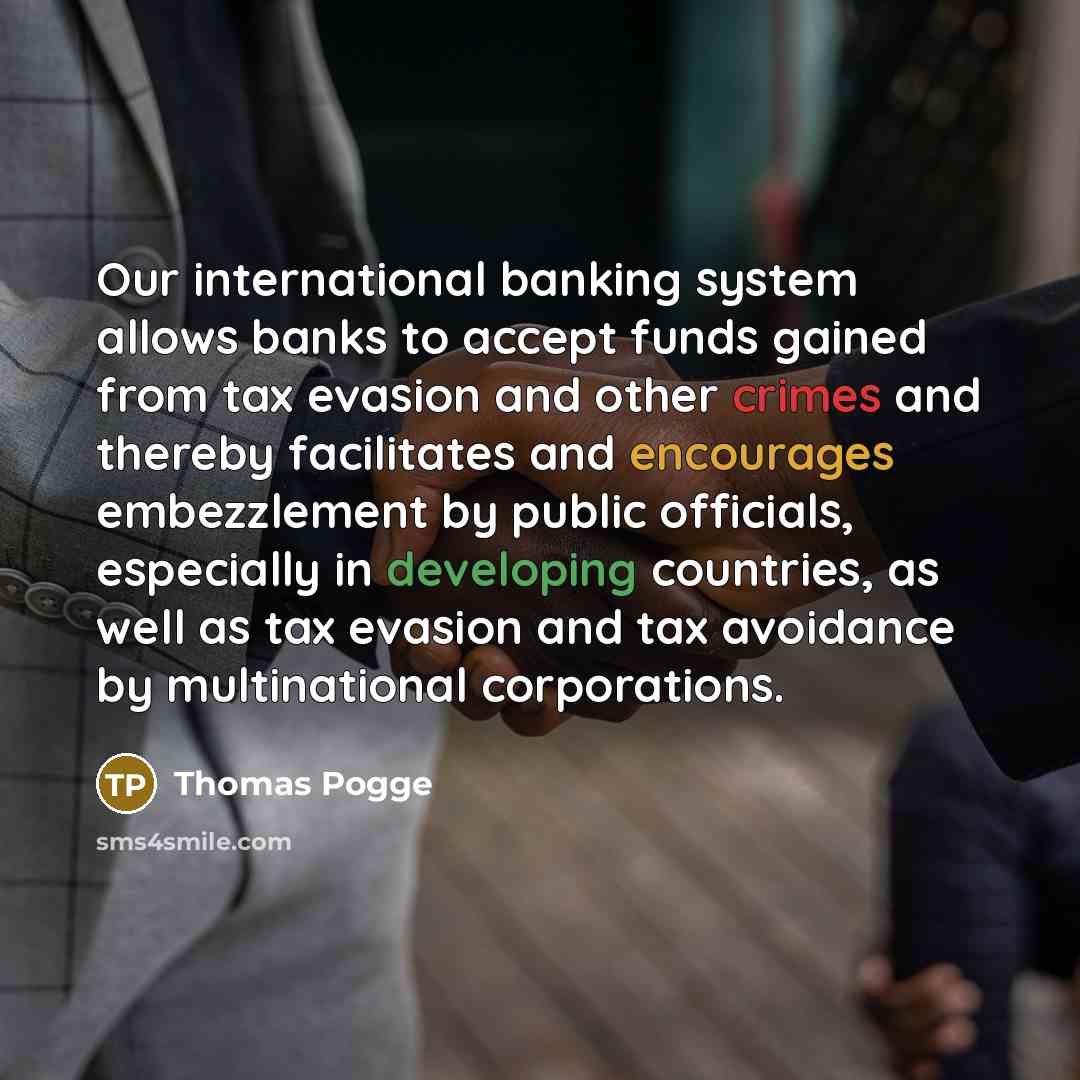 “Our international banking system allows banks to accept funds gained from tax evasion and other crimes and thereby facilitates and encourages embezzlement by public officials, especially in developing countries, as well as tax evasion and tax avoidance by multinational corporations.” quote by Thomas Pogge