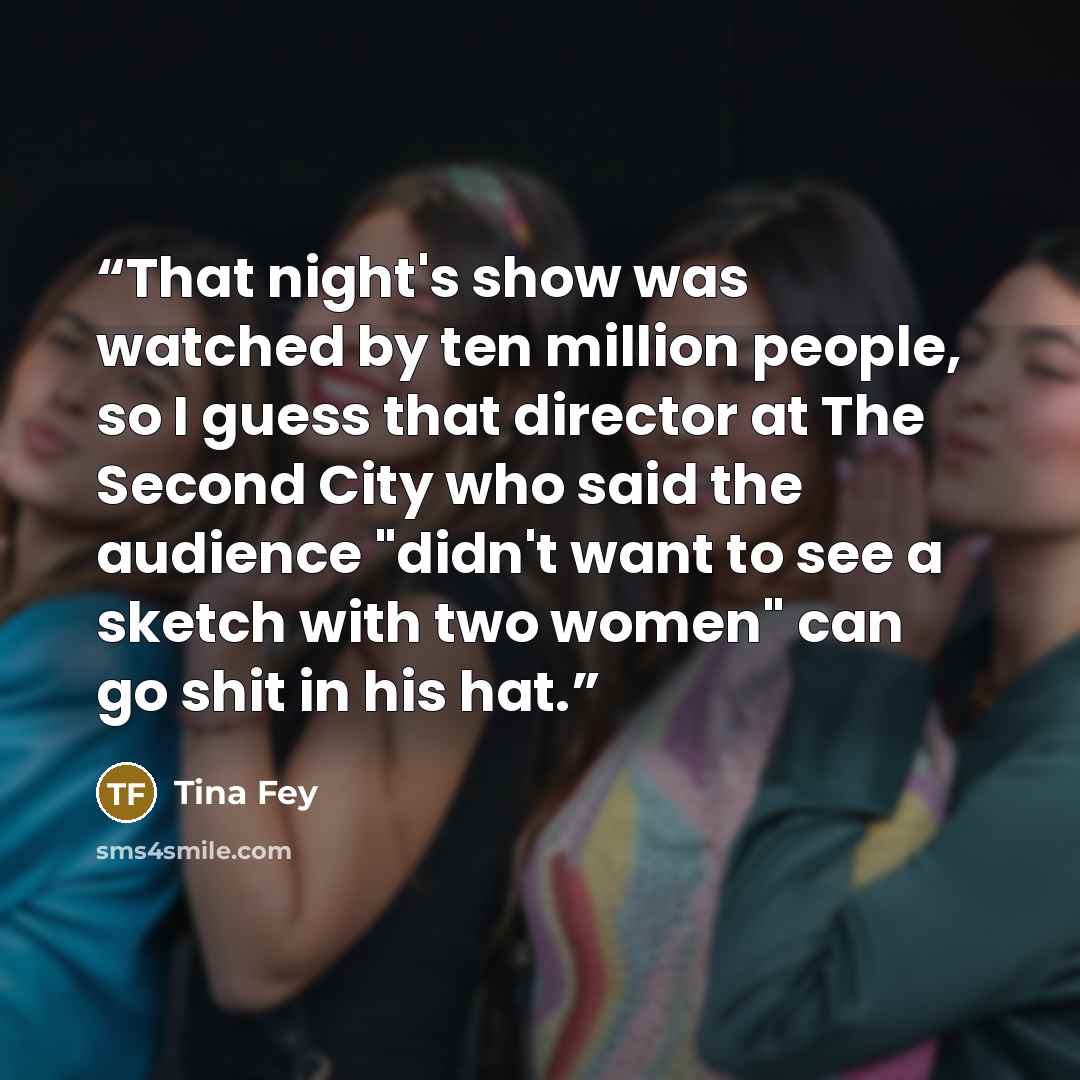 “That night's show was watched by ten million people, so I guess that director at The Second City who said the audience "didn't want to see a sketch with two women" can go shit in his hat.” quote by Tina Fey