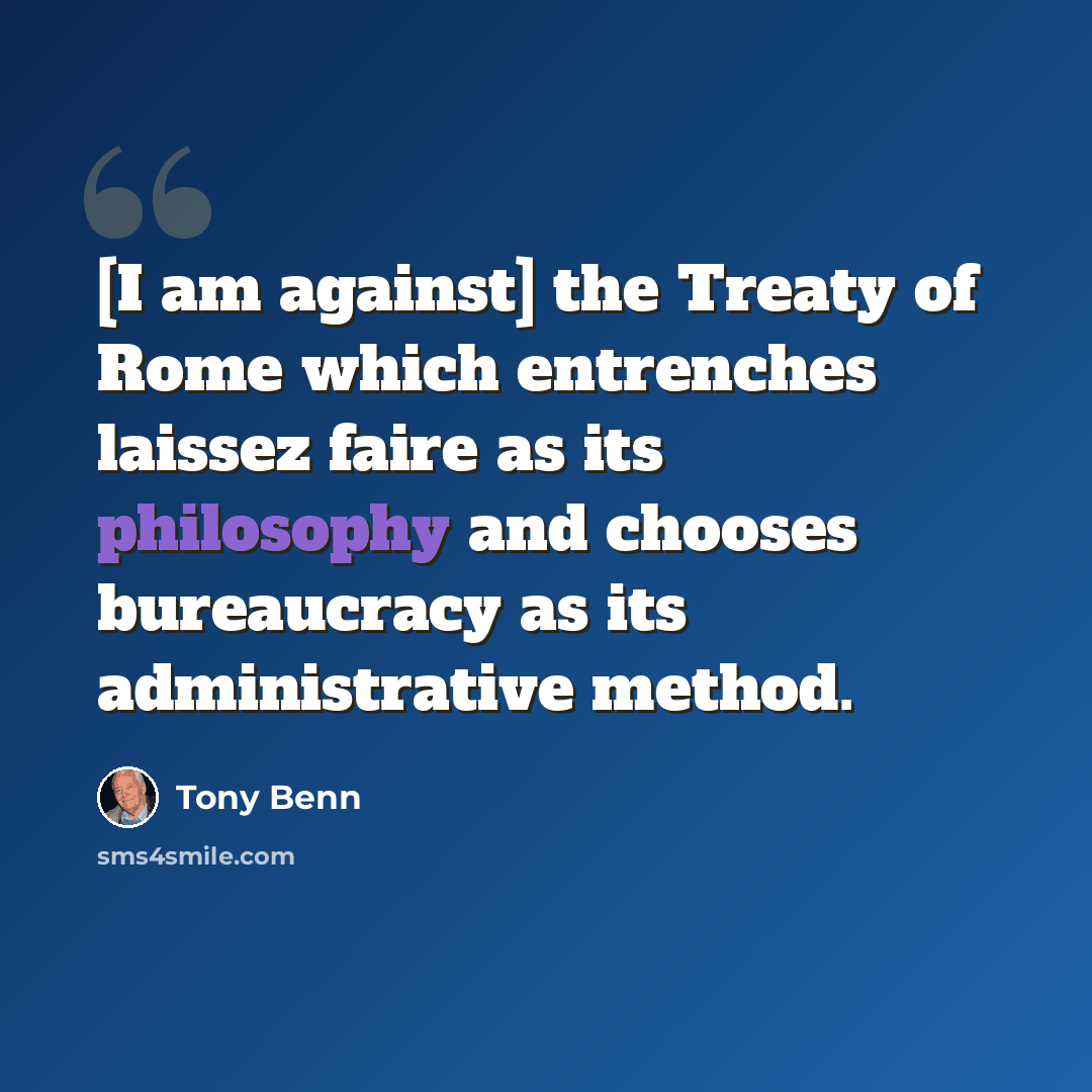 “[I am against] the Treaty of Rome which entrenches laissez faire as its philosophy and chooses bureaucracy as its administrative method.” quote by Tony Benn