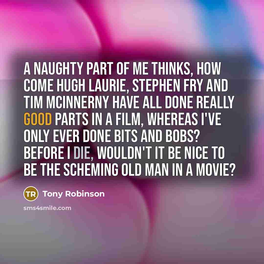 “A naughty part of me thinks, how come Hugh Laurie, Stephen Fry and Tim McInnerny have all done really good parts in a film, whereas I've only ever done bits and bobs? Before I die, wouldn't it be nice to be the scheming old man in a movie?” quote by Tony Robinson