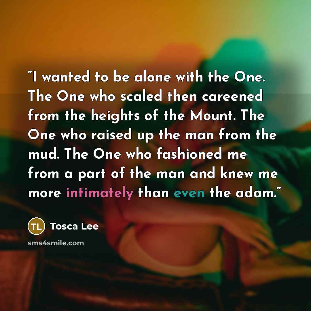 “I wanted to be alone with the One. The One who scaled then careened from the heights of the Mount. The One who raised up the man from the mud. The One who fashioned me from a part of the man and knew me more intimately than even the adam.” quote by Tosca Lee