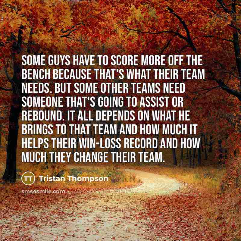 “Some guys have to score more off the bench because that's what their team needs. But some other teams need someone that's going to assist or rebound. It all depends on what he brings to that team and how much it helps their win-loss record and how much they change their team.” quote by Tristan Thompson