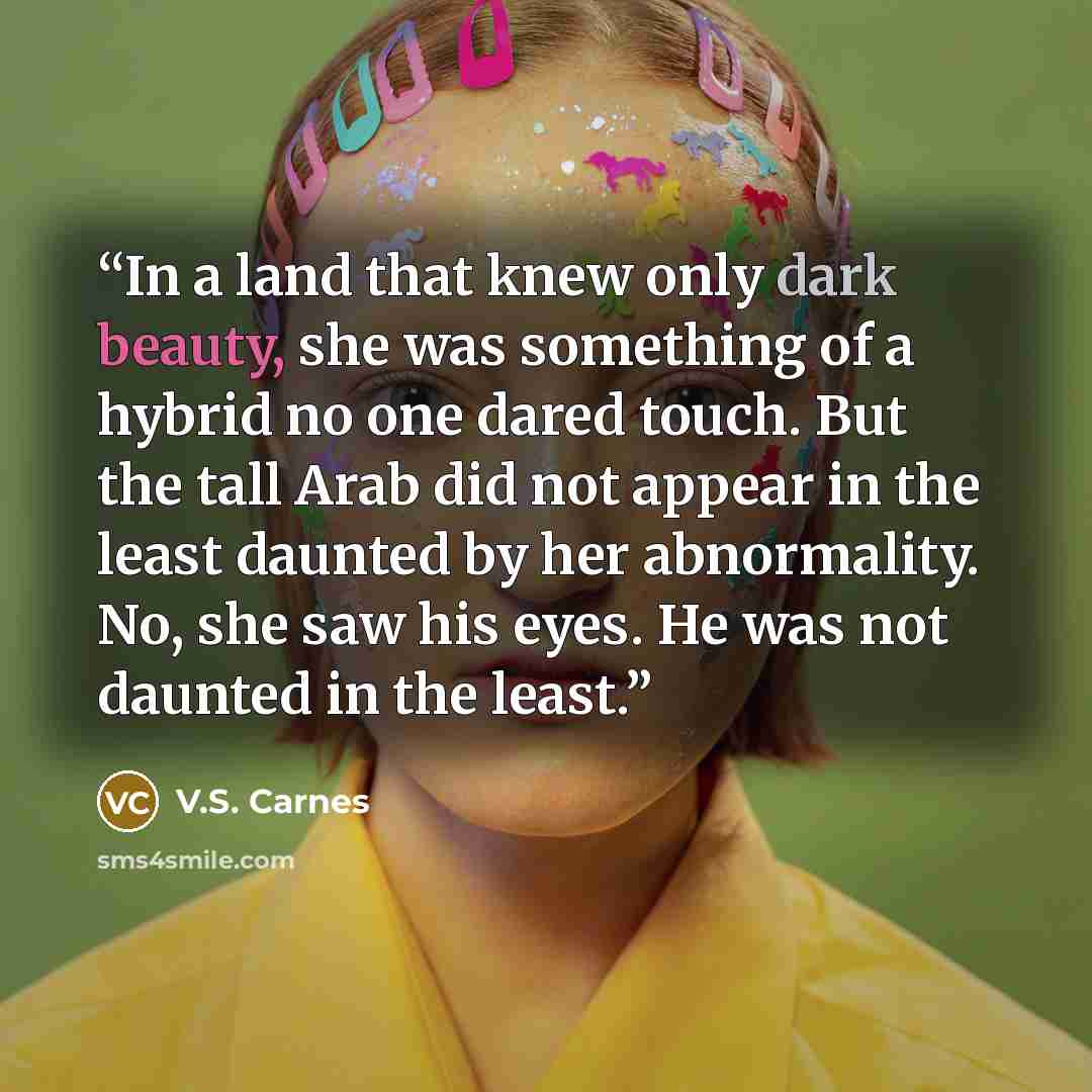 “In a land that knew only dark beauty, she was something of a hybrid no one dared touch. But the tall Arab did not appear in the least daunted by her abnormality. No, she saw his eyes. He was not daunted in the least.” quote by V.S. Carnes