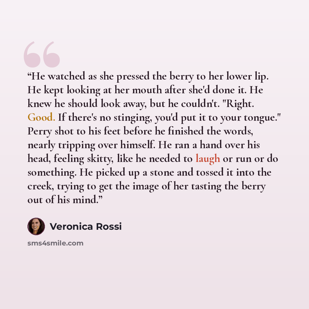 “He watched as she pressed the berry to her lower lip. He kept looking at her mouth after she'd done it. He knew he should look away, but he couldn't. "Right. Good. If there's no stinging, you'd put it to your tongue." Perry shot to his feet before he finished the words, nearly tripping over…” quote by Veronica Rossi
