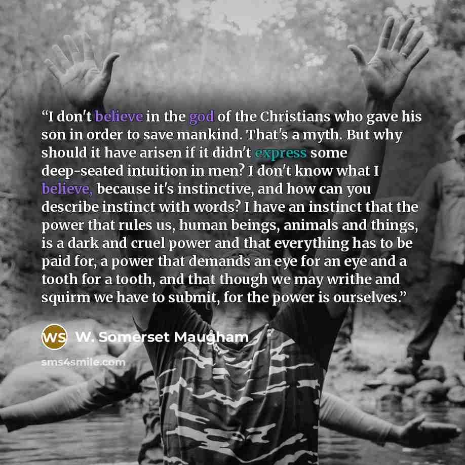 “I don't believe in the god of the Christians who gave his son in order to save mankind. That's a myth. But why should it have arisen if it didn't express some deep-seated intuition in men? I don't know what I believe, because it's instinctive, and how can you describe instinct with words? I have…” quote by W. Somerset Maugham