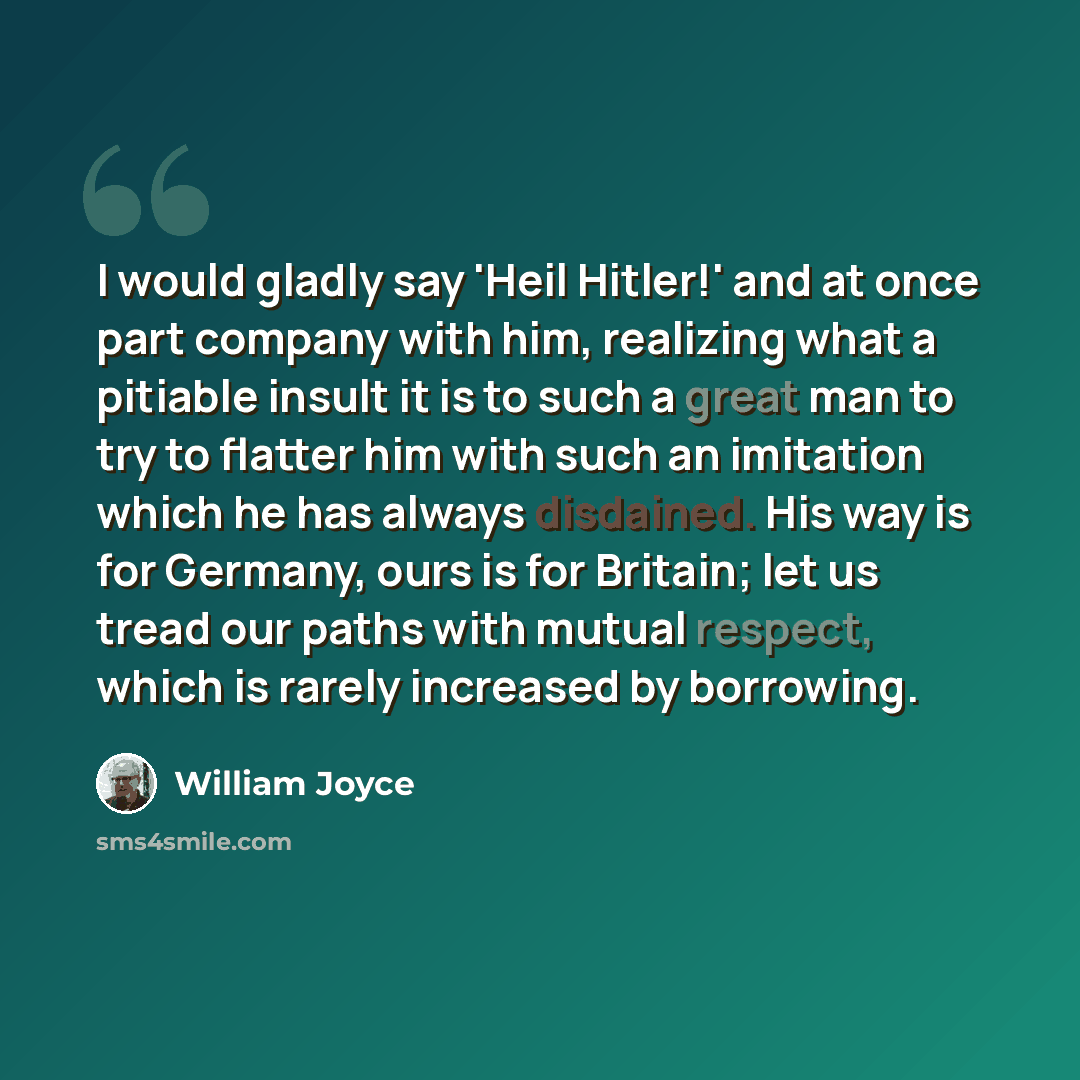“I would gladly say 'Heil Hitler!' and at once part company with him, realizing what a pitiable insult it is to such a great man to try to flatter him with such an imitation which he has always disdained. His way is for Germany, ours is for Britain; let us tread our paths with mutual respect, which…” quote by William Joyce