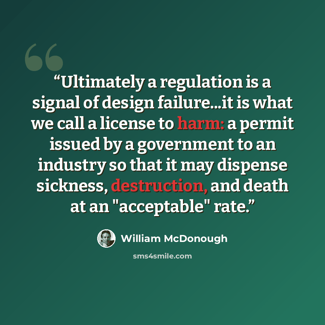 “Ultimately a regulation is a signal of design failure...it is what we call a license to harm: a permit issued by a government to an industry so that it may dispense sickness, destruction, and death at an "acceptable" rate.” quote by William McDonough