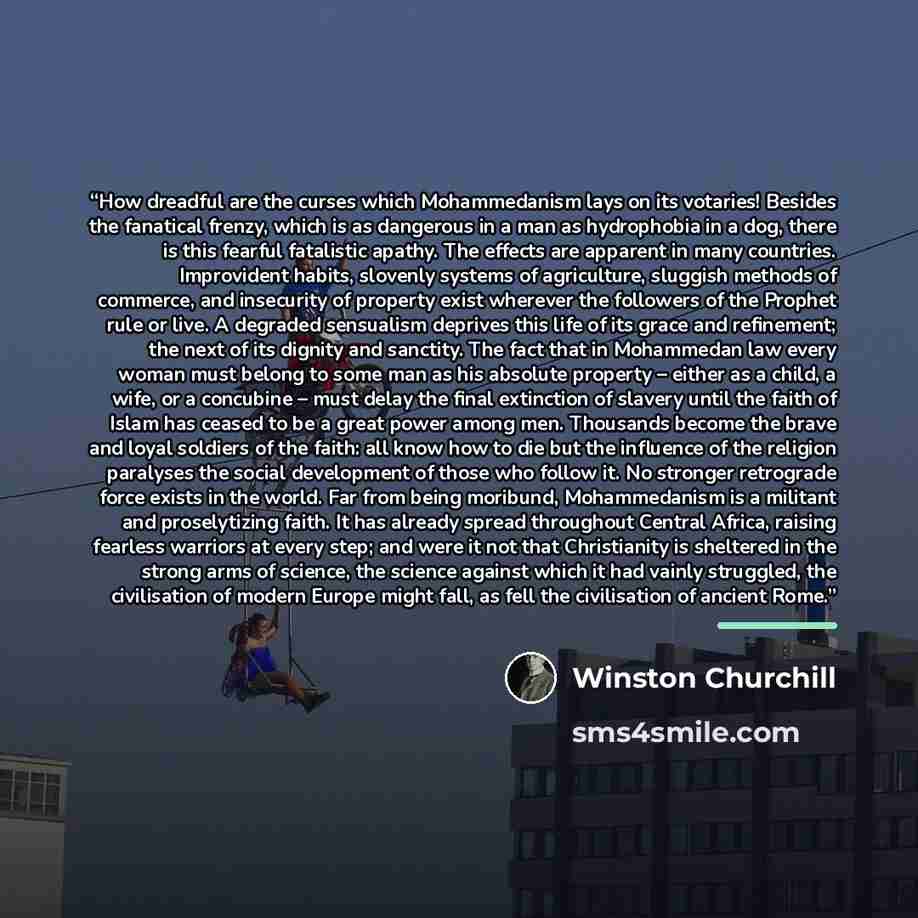 “How dreadful are the curses which Mohammedanism lays on its votaries! Besides the fanatical frenzy, which is as dangerous in a man as hydrophobia in a dog, there is this fearful fatalistic apathy. The effects are apparent in many countries. Improvident habits, slovenly systems of agriculture…” quote by Winston Churchill