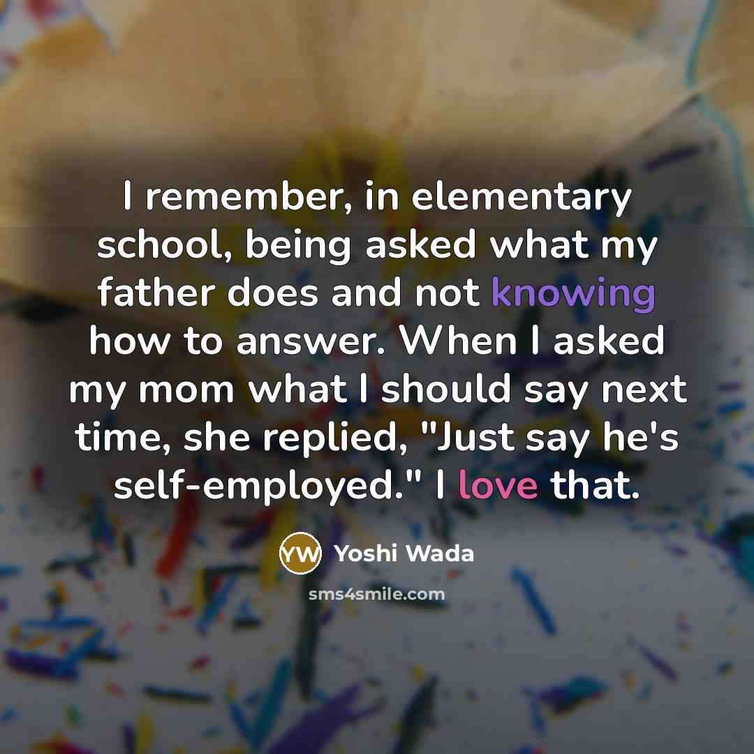 “I remember, in elementary school, being asked what my father does and not knowing how to answer. When I asked my mom what I should say next time, she replied, "Just say he's self-employed." I love that.” quote by Yoshi Wada