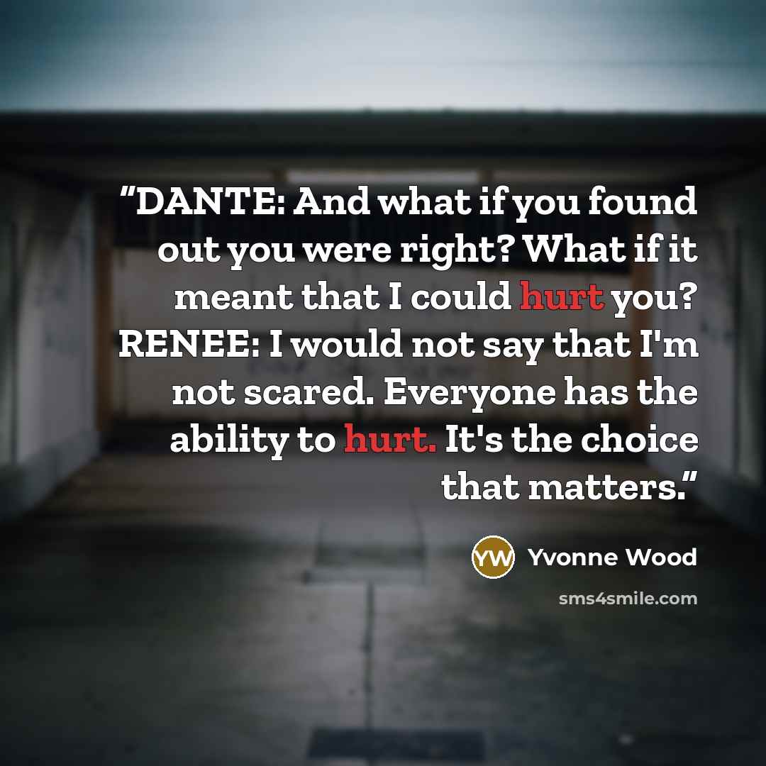“DANTE: And what if you found out you were right? What if it meant that I could hurt you? RENEE: I would not say that I'm not scared. Everyone has the ability to hurt. It's the choice that matters.” quote by Yvonne Wood