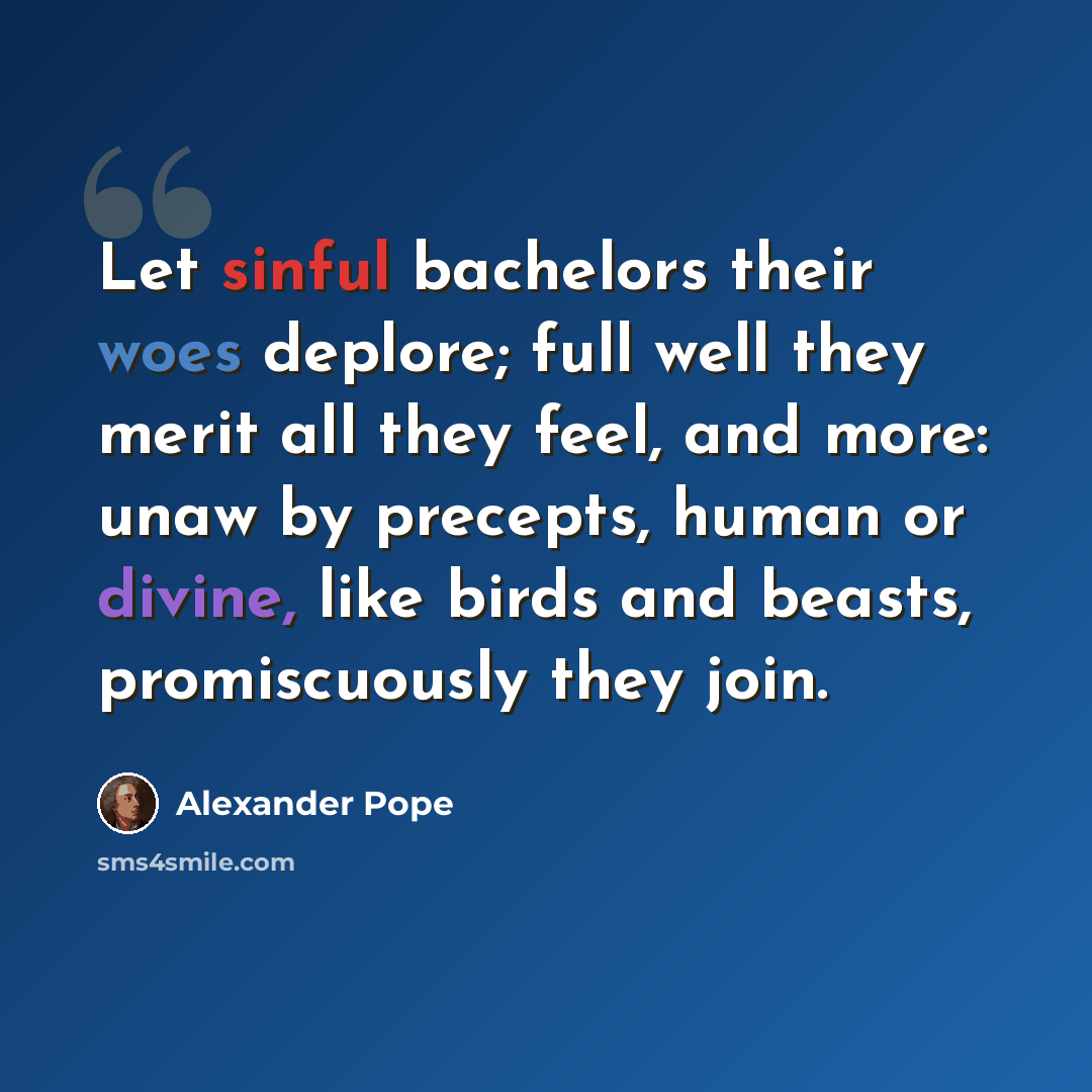 “Let sinful bachelors their woes deplore; full well they merit all they feel, and more: unaw by precepts, human or divine, like birds and beasts, promiscuously they join.” quote by Alexander Pope