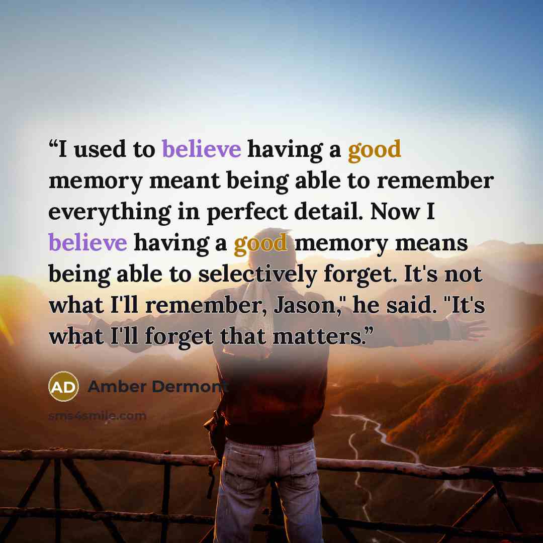 “I used to believe having a good memory meant being able to remember everything in perfect detail. Now I believe having a good memory means being able to selectively forget. It's not what I'll remember, Jason," he said. "It's what I'll forget that matters.” quote by Amber Dermont