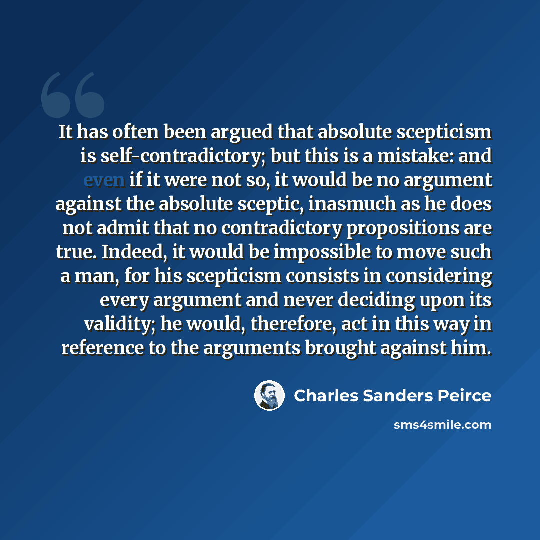 “It has often been argued that absolute scepticism is self-contradictory; but this is a mistake: and even if it were not so, it would be no argument against the absolute sceptic, inasmuch as he does not admit that no contradictory propositions are true. Indeed, it would be impossible to move such a…” quote by Charles Sanders Peirce