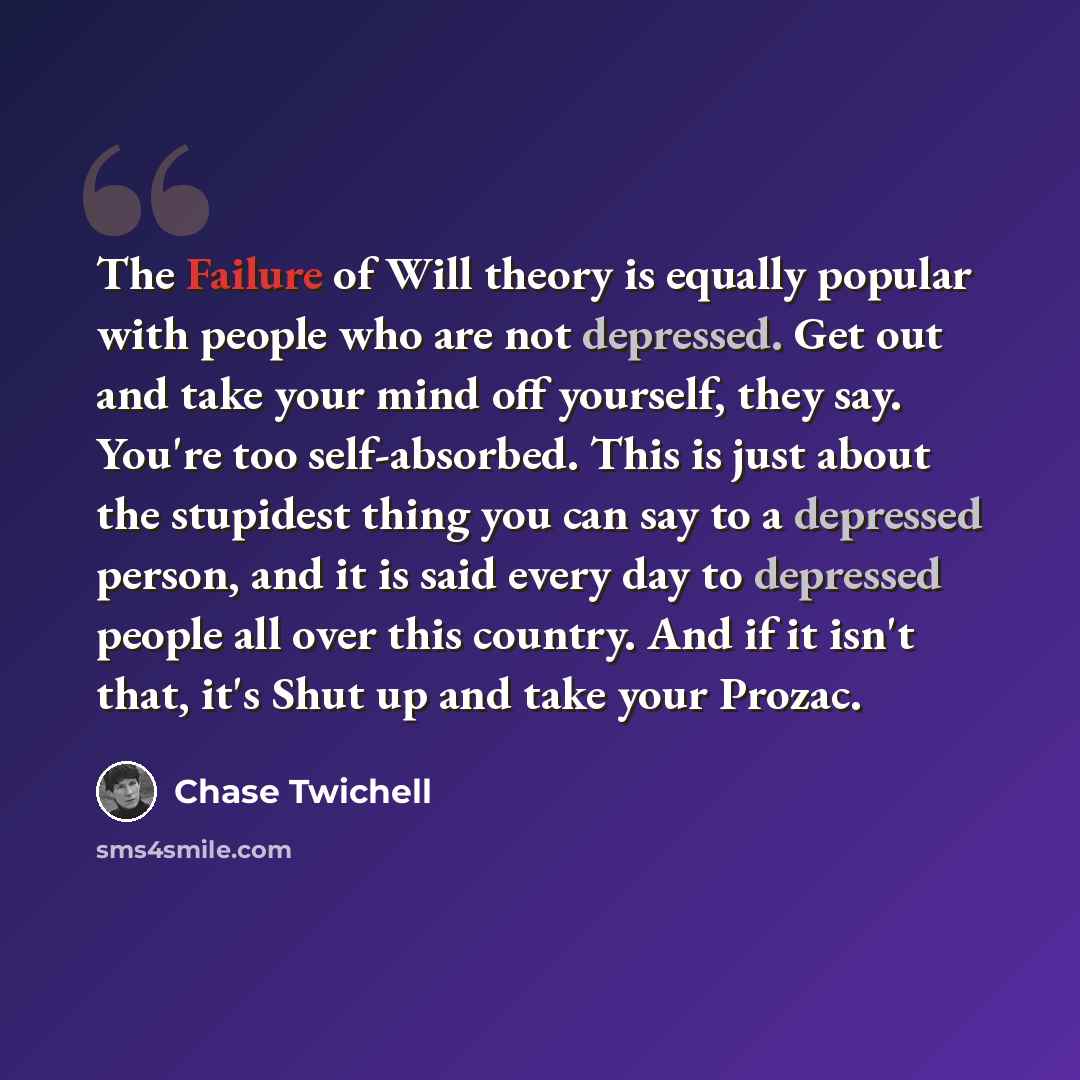 “The Failure of Will theory is equally popular with people who are not depressed. Get out and take your mind off yourself, they say. You're too self-absorbed. This is just about the stupidest thing you can say to a depressed person, and it is said every day to depressed people all over this…” quote by Chase Twichell