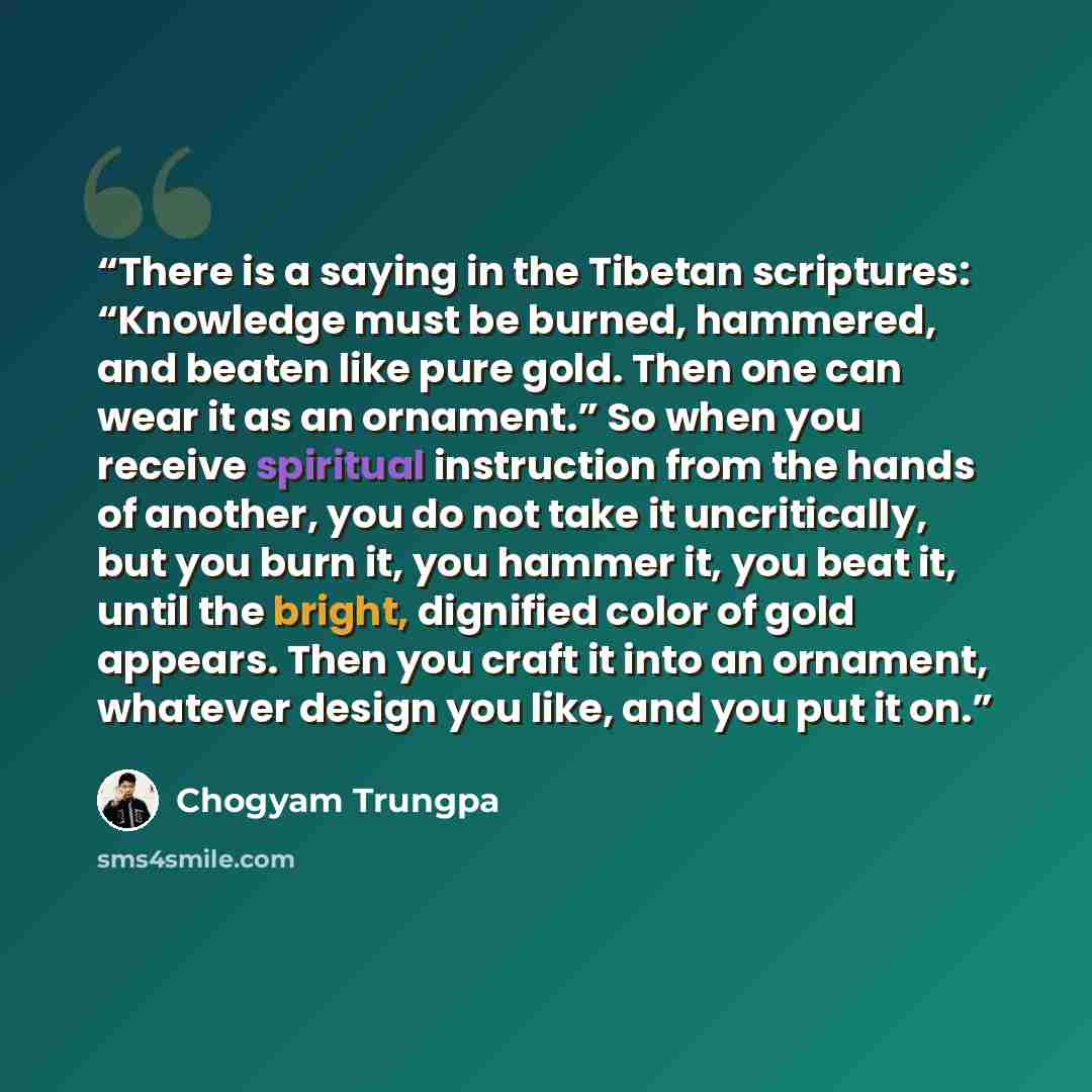 “There is a saying in the Tibetan scriptures: “Knowledge must be burned, hammered, and beaten like pure gold. Then one can wear it as an ornament.” So when you receive spiritual instruction from the hands of another, you do not take it uncritically, but you burn it, you hammer it, you beat it…” quote by Chögyam Trungpa