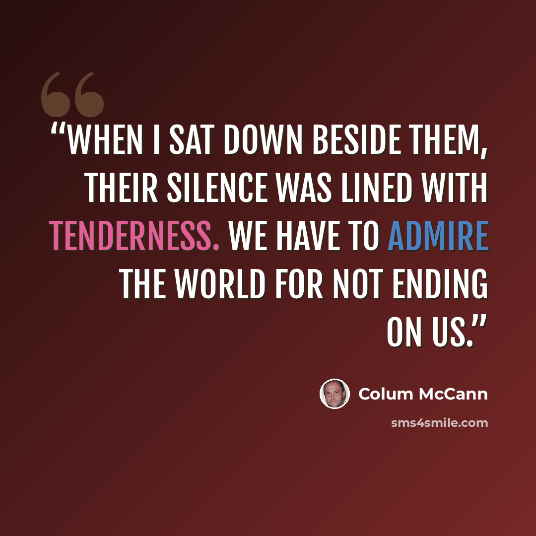“When I sat down beside them, their silence was lined with tenderness. We have to admire the world for not ending on us.” quote by Colum McCann