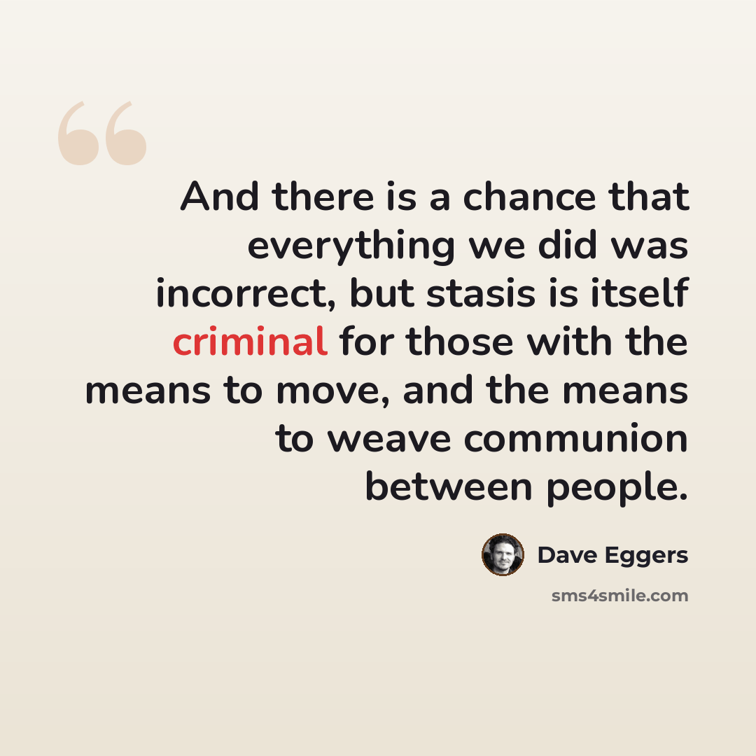 “And there is a chance that everything we did was incorrect, but stasis is itself criminal for those with the means to move, and the means to weave communion between people.” quote by Dave Eggers