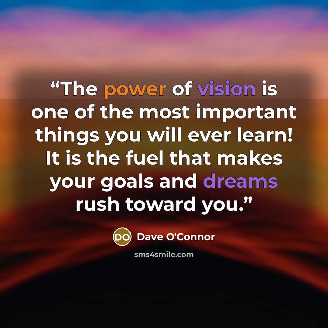 “The power of vision is one of the most important things you will ever learn! It is the fuel that makes your goals and dreams rush toward you.” quote by Dave O'Connor