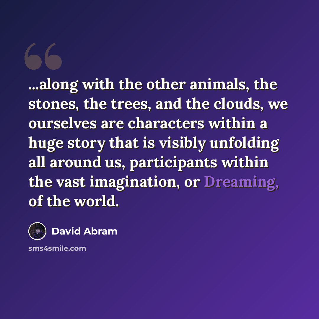 “...along with the other animals, the stones, the trees, and the clouds, we ourselves are characters within a huge story that is visibly unfolding all around us, participants within the vast imagination, or Dreaming, of the world.” quote by David Abram