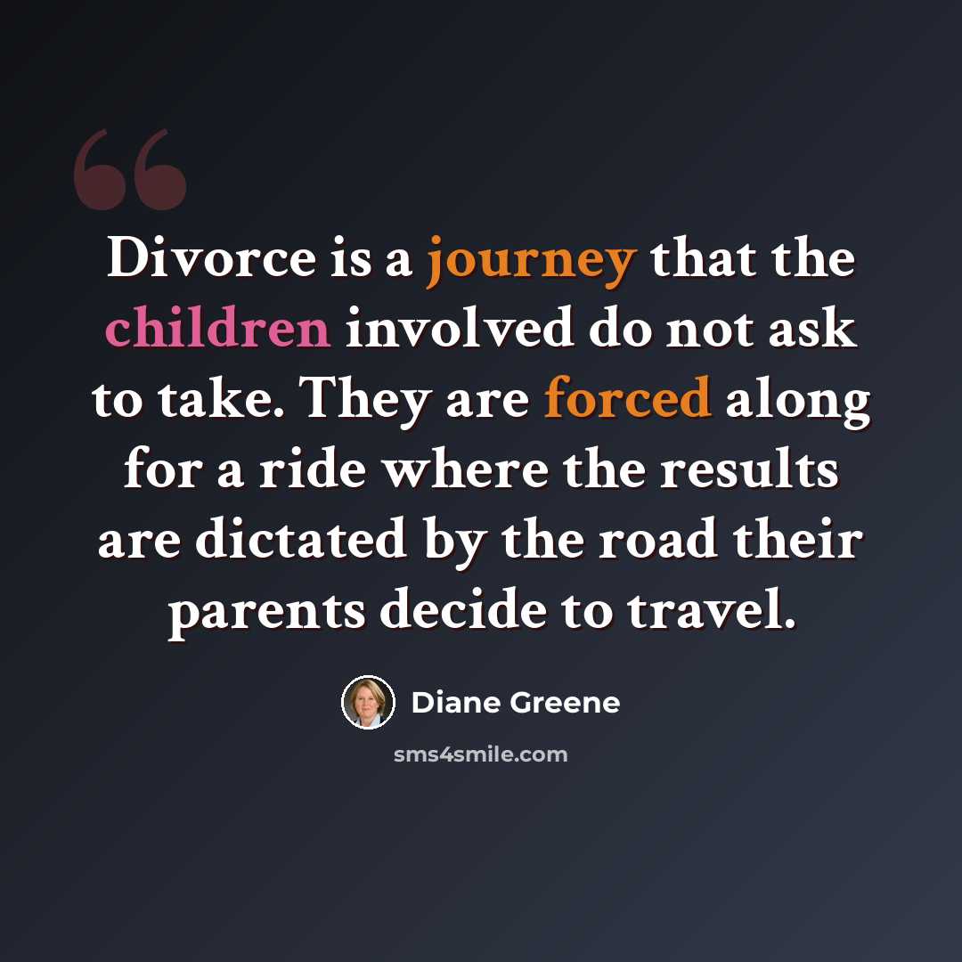“Divorce is a journey that the children involved do not ask to take. They are forced along for a ride where the results are dictated by the road their parents decide to travel.” quote by Diane Greene