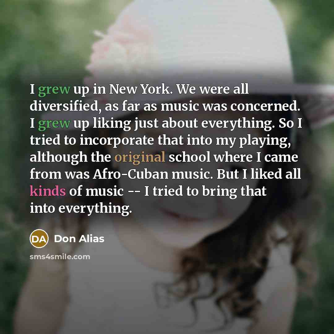 “I grew up in New York. We were all diversified, as far as music was concerned. I grew up liking just about everything. So I tried to incorporate that into my playing, although the original school where I came from was Afro-Cuban music. But I liked all kinds of music -- I tried to bring that into…” quote by Don Alias