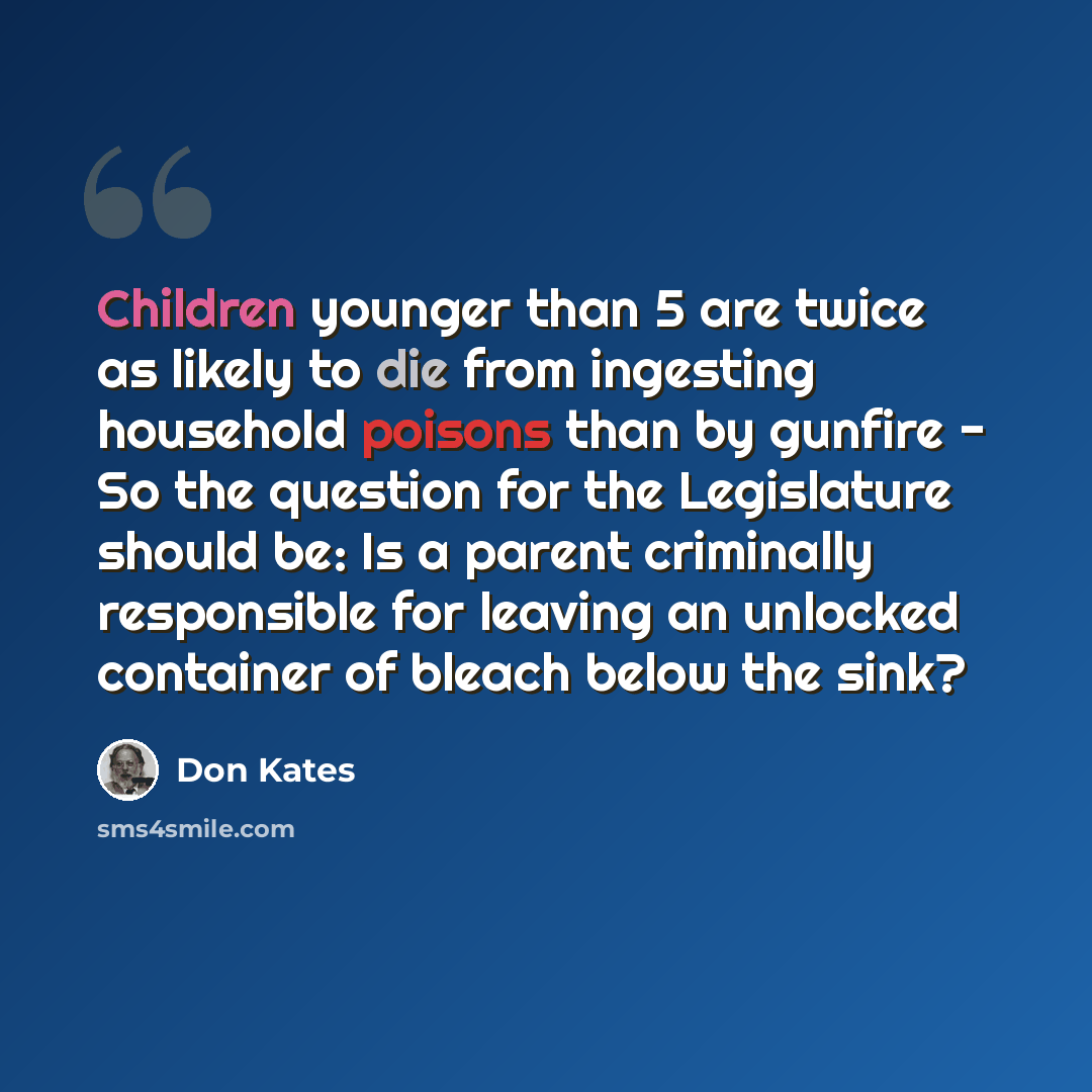 “Children younger than 5 are twice as likely to die from ingesting household poisons than by gunfire - So the question for the Legislature should be: Is a parent criminally responsible for leaving an unlocked container of bleach below the sink?” quote by Don Kates