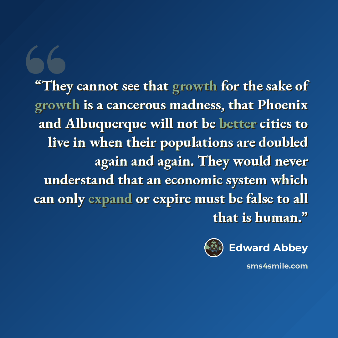 “They cannot see that growth for the sake of growth is a cancerous madness, that Phoenix and Albuquerque will not be better cities to live in when their populations are doubled again and again. They would never understand that an economic system which can only expand or expire must be false to all…” quote by Edward Abbey