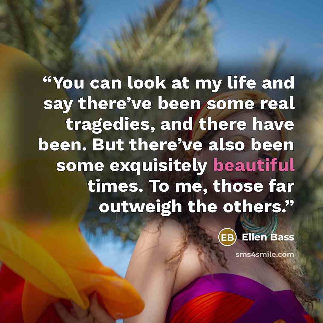 “You can look at my life and say there’ve been some real tragedies, and there have been. But there’ve also been some exquisitely beautiful times. To me, those far outweigh the others.” quote by Ellen Bass
