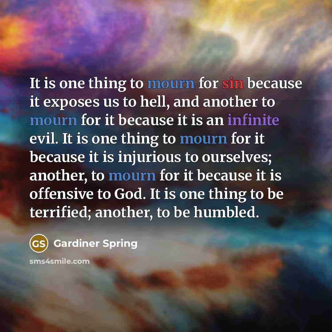 “It is one thing to mourn for sin because it exposes us to hell, and another to mourn for it because it is an infinite evil. It is one thing to mourn for it because it is injurious to ourselves; another, to mourn for it because it is offensive to God. It is one thing to be terrified; another, to be…” quote by Gardiner Spring