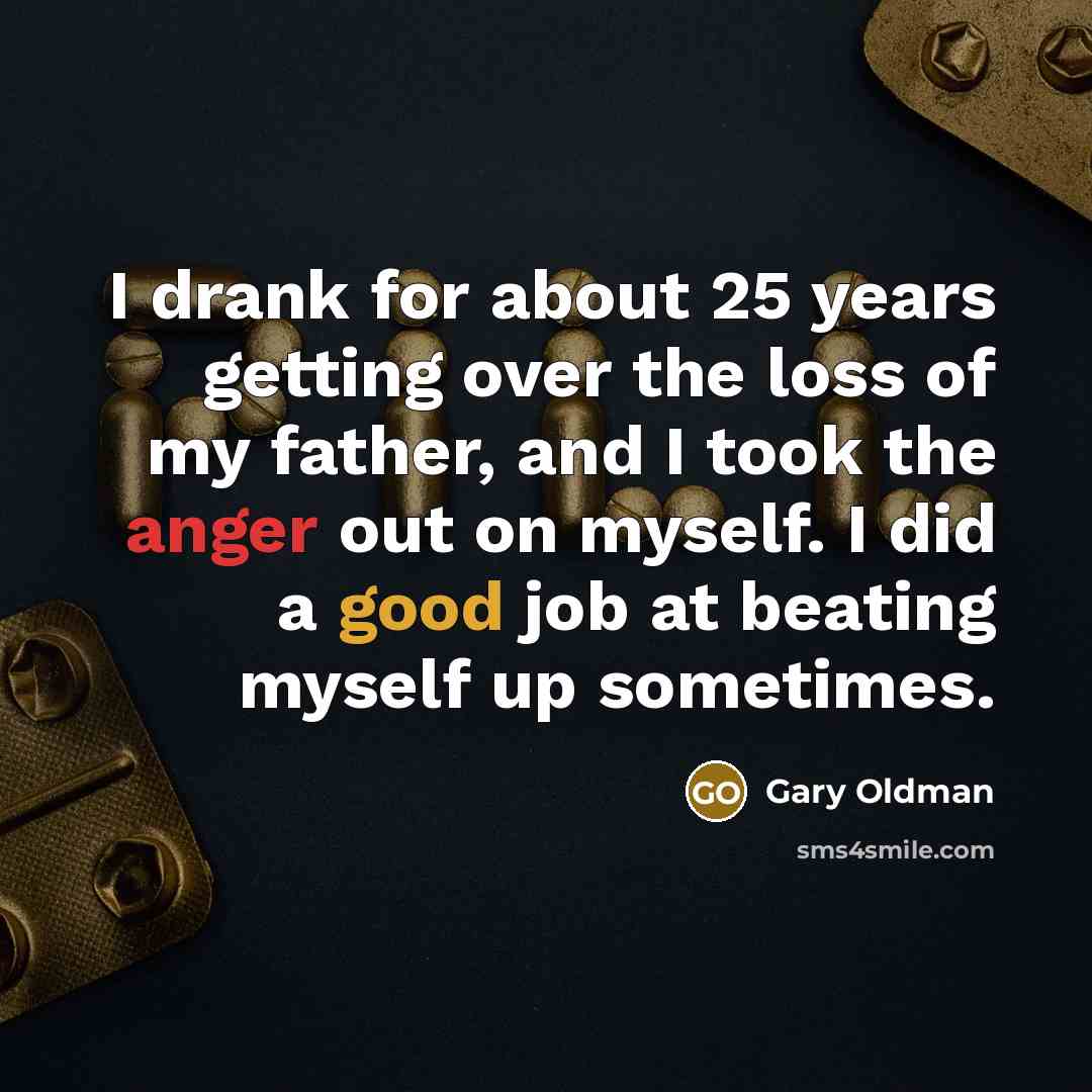 “I drank for about 25 years getting over the loss of my father, and I took the anger out on myself. I did a good job at beating myself up sometimes.” quote by Gary Oldman