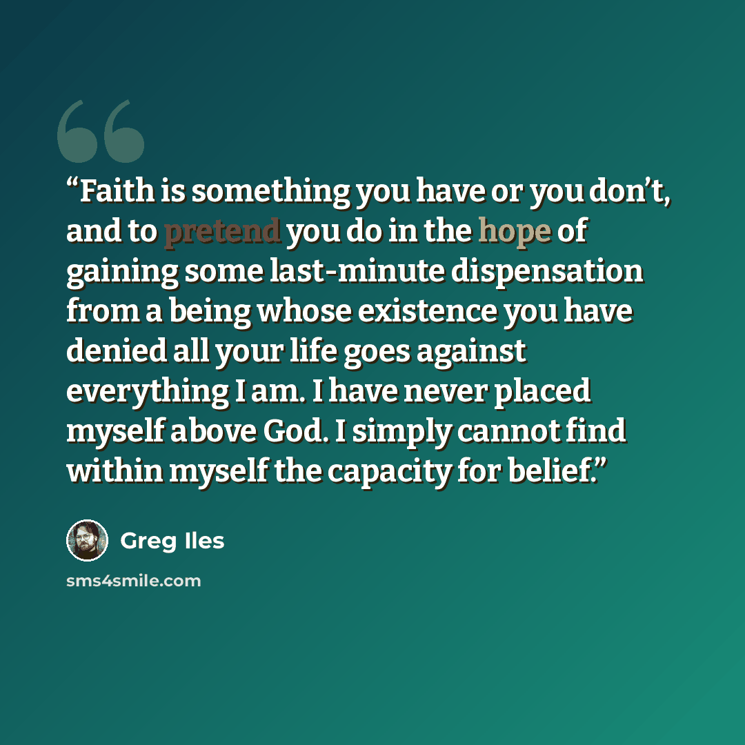 “Faith is something you have or you don’t, and to pretend you do in the hope of gaining some last-minute dispensation from a being whose existence you have denied all your life goes against everything I am. I have never placed myself above God. I simply cannot find within myself the capacity for…” quote by Greg Iles