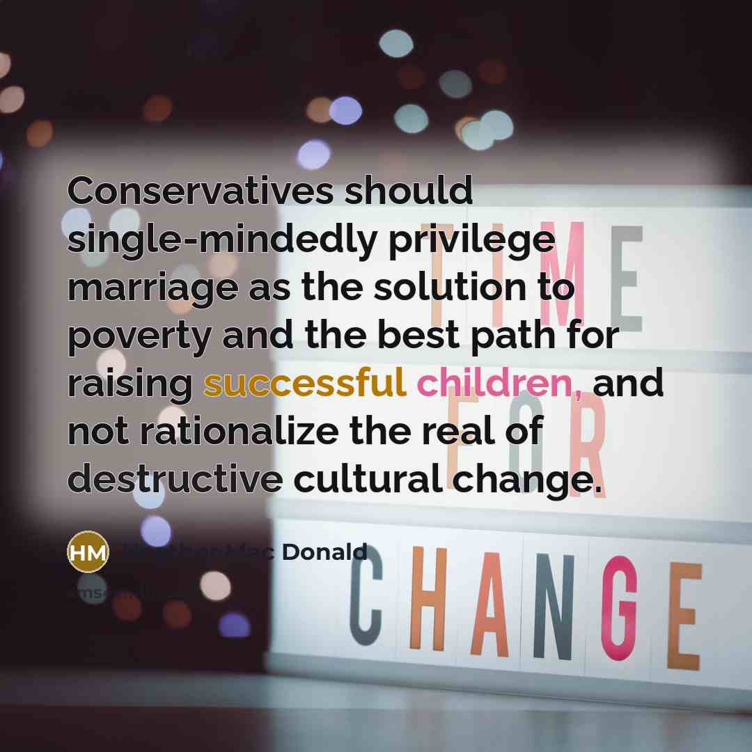 “Conservatives should single-mindedly privilege marriage as the solution to poverty and the best path for raising successful children, and not rationalize the real of destructive cultural change.” quote by Heather Mac Donald