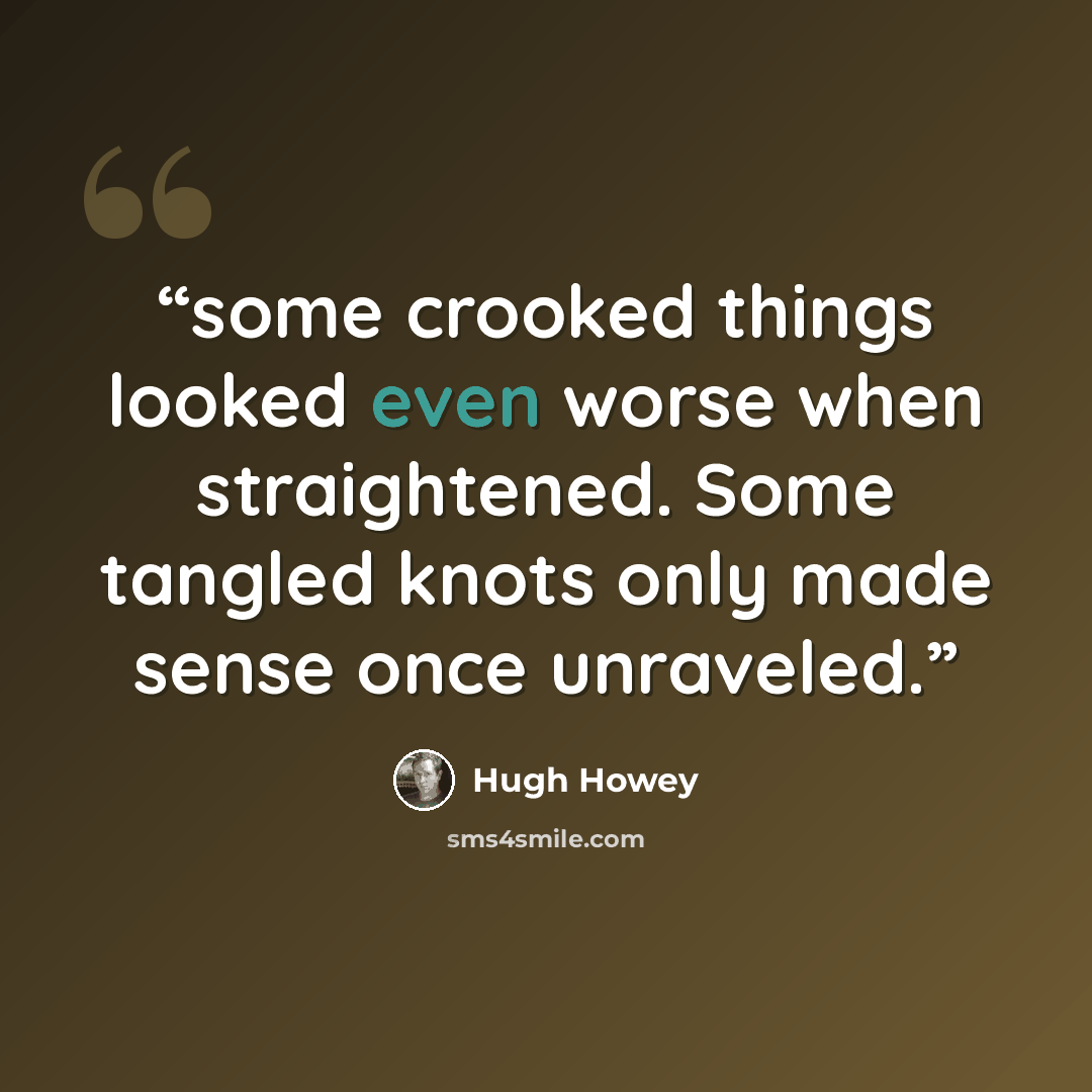 “some crooked things looked even worse when straightened. Some tangled knots only made sense once unraveled.” quote by Hugh Howey