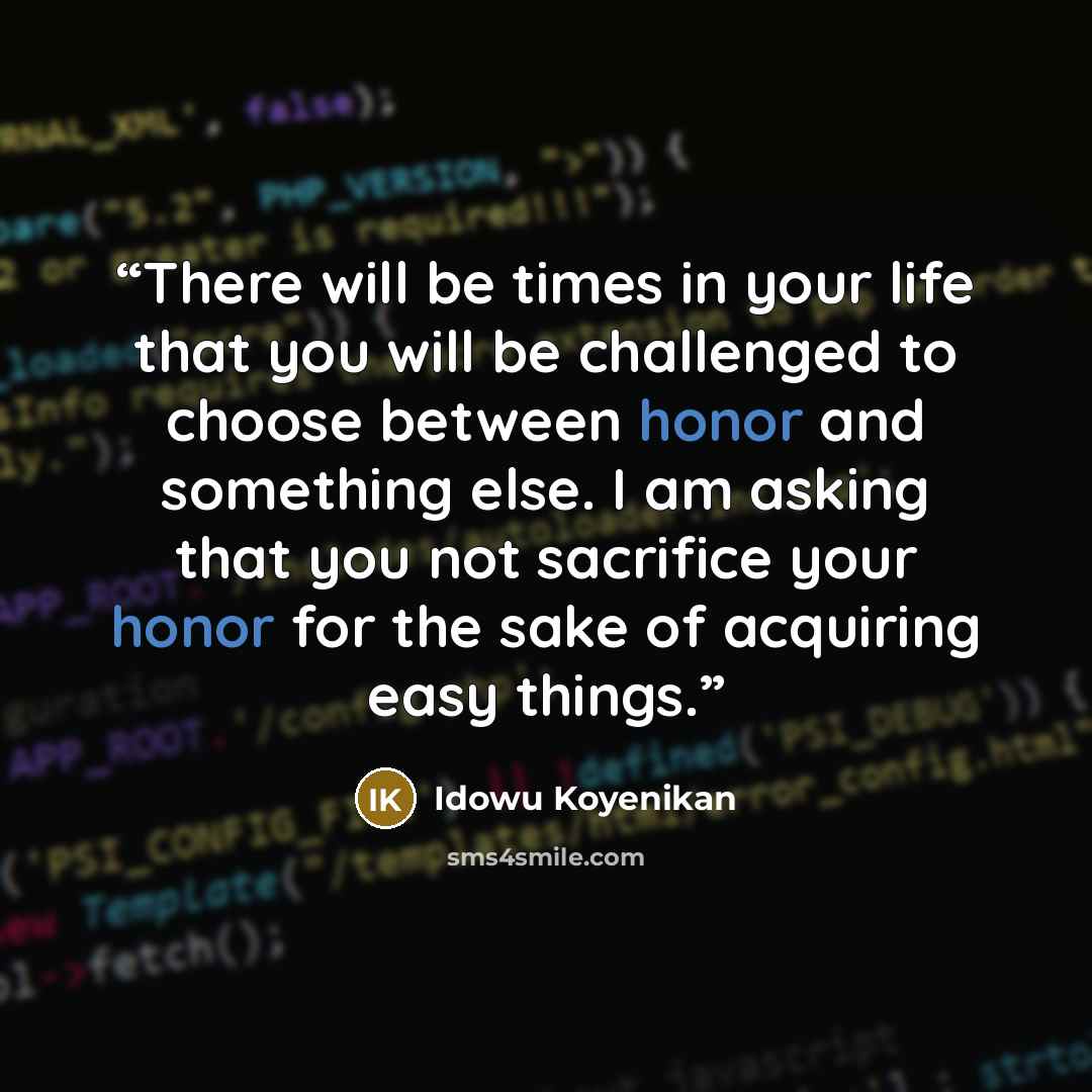 “There will be times in your life that you will be challenged to choose between honor and something else. I am asking that you not sacrifice your honor for the sake of acquiring easy things.” quote by Idowu Koyenikan