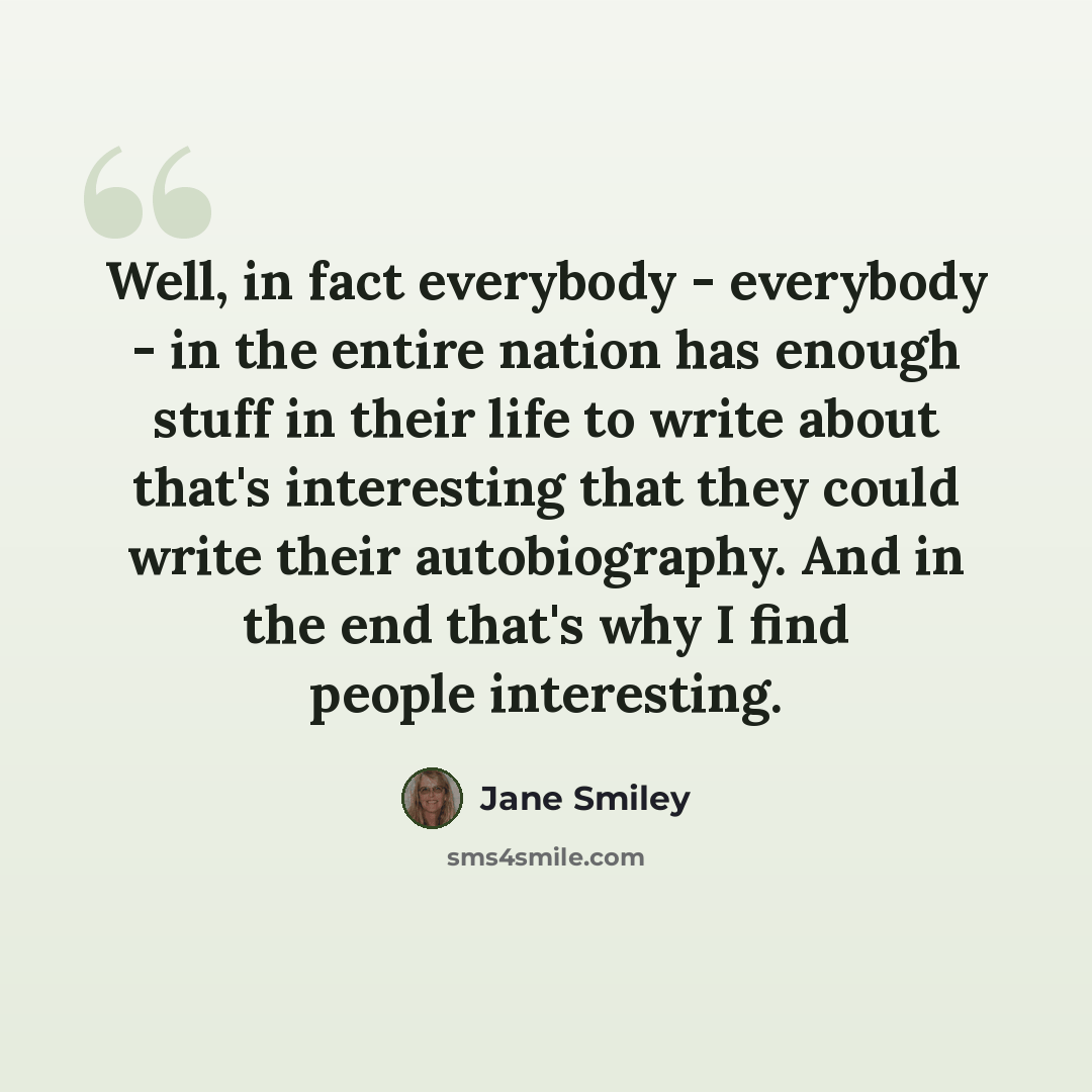 “Well, in fact everybody - everybody - in the entire nation has enough stuff in their life to write about that's interesting that they could write their autobiography. And in the end that's why I find people interesting.” quote by Jane Smiley