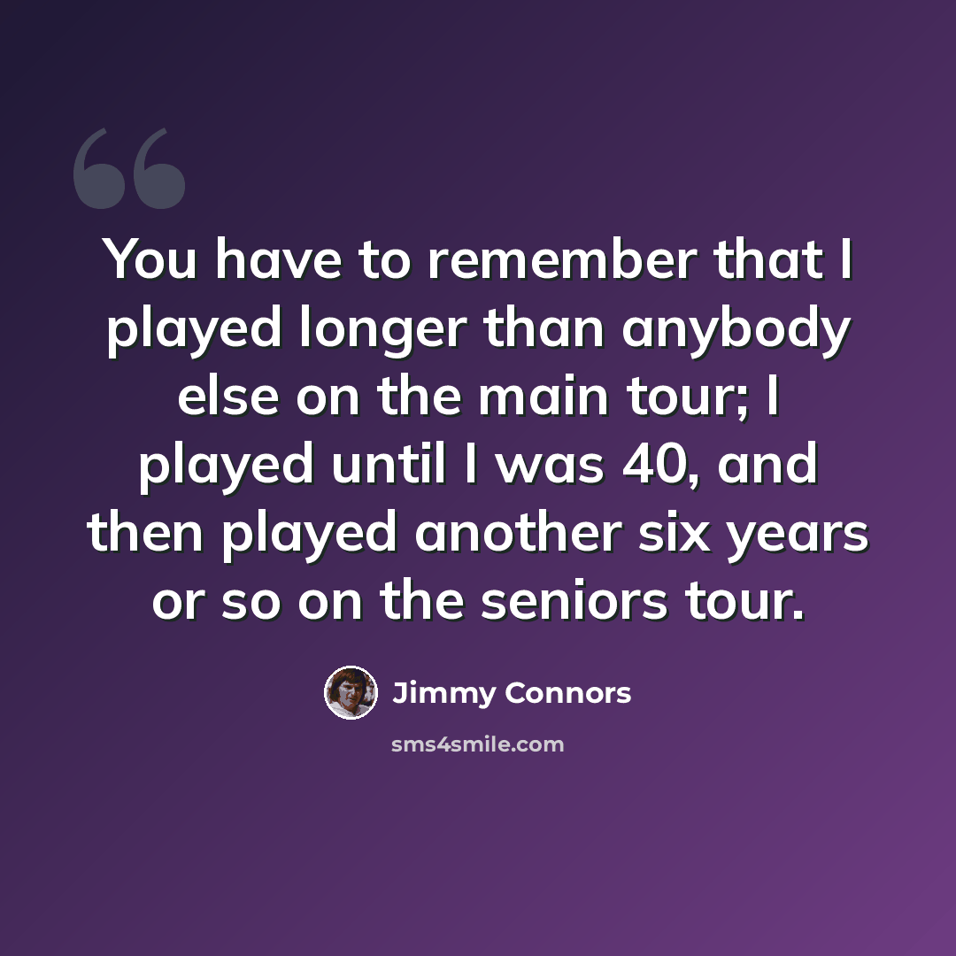 “You have to remember that I played longer than anybody else on the main tour; I played until I was 40, and then played another six years or so on the seniors tour.” quote by Jimmy Connors