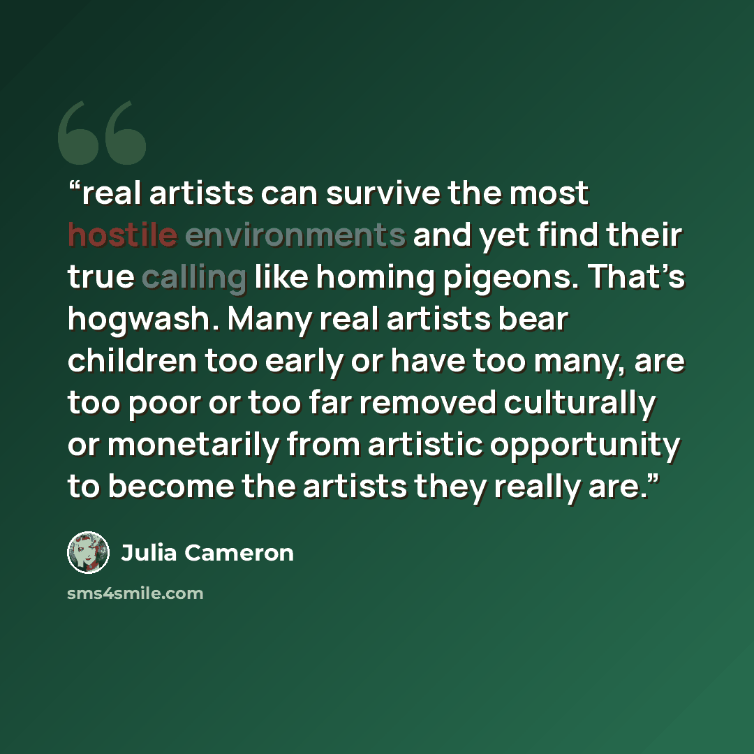 “real artists can survive the most hostile environments and yet find their true calling like homing pigeons. That’s hogwash. Many real artists bear children too early or have too many, are too poor or too far removed culturally or monetarily from artistic opportunity to become the artists they…” quote by Julia Cameron