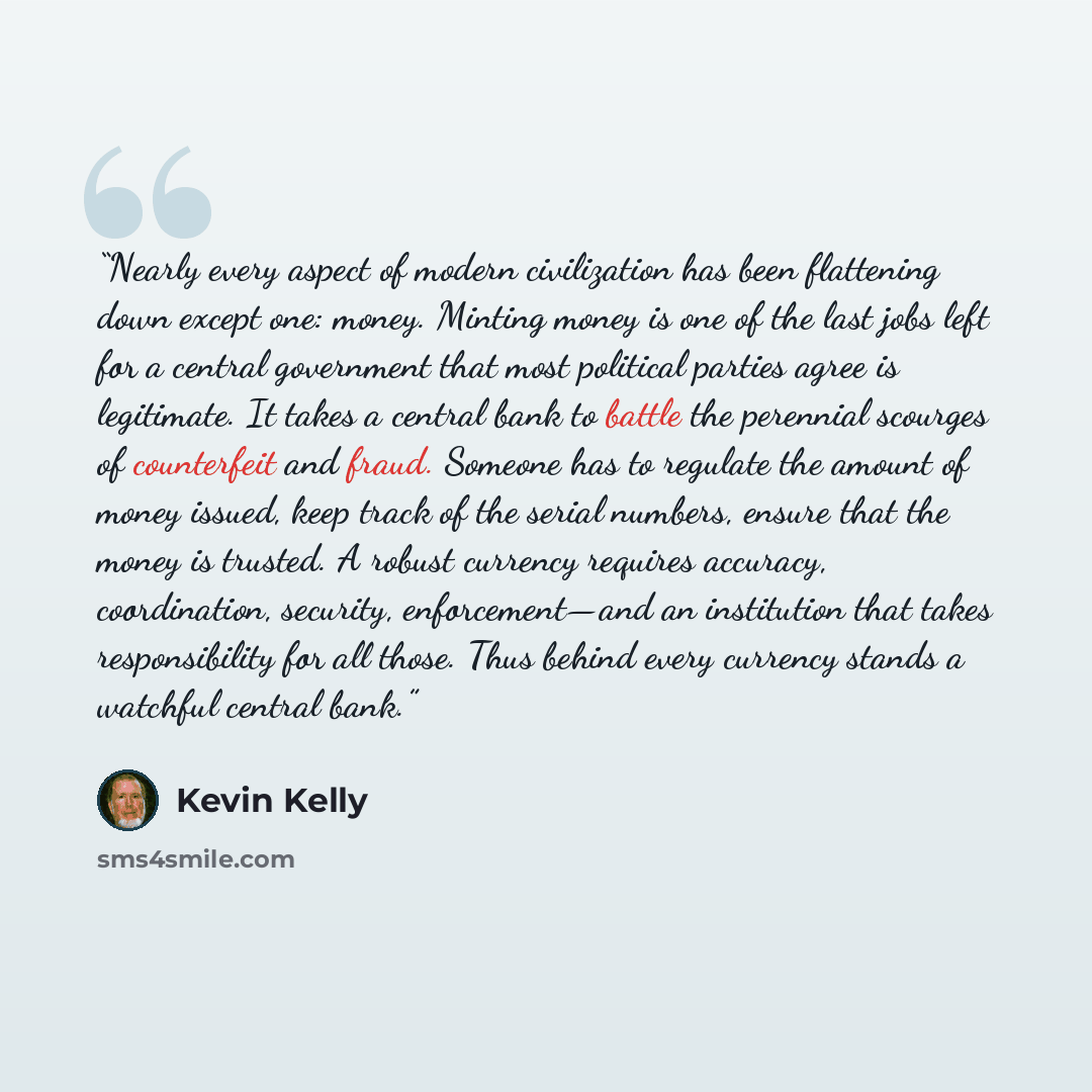 “Nearly every aspect of modern civilization has been flattening down except one: money. Minting money is one of the last jobs left for a central government that most political parties agree is legitimate. It takes a central bank to battle the perennial scourges of counterfeit and fraud. Someone has…” quote by Kevin Kelly