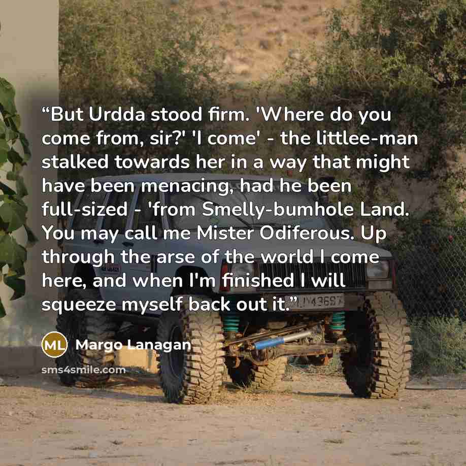 “But Urdda stood firm. 'Where do you come from, sir?' 'I come' - the littlee-man stalked towards her in a way that might have been menacing, had he been full-sized - 'from Smelly-bumhole Land. You may call me Mister Odiferous. Up through the arse of the world I come here, and when I'm finished I…” quote by Margo Lanagan