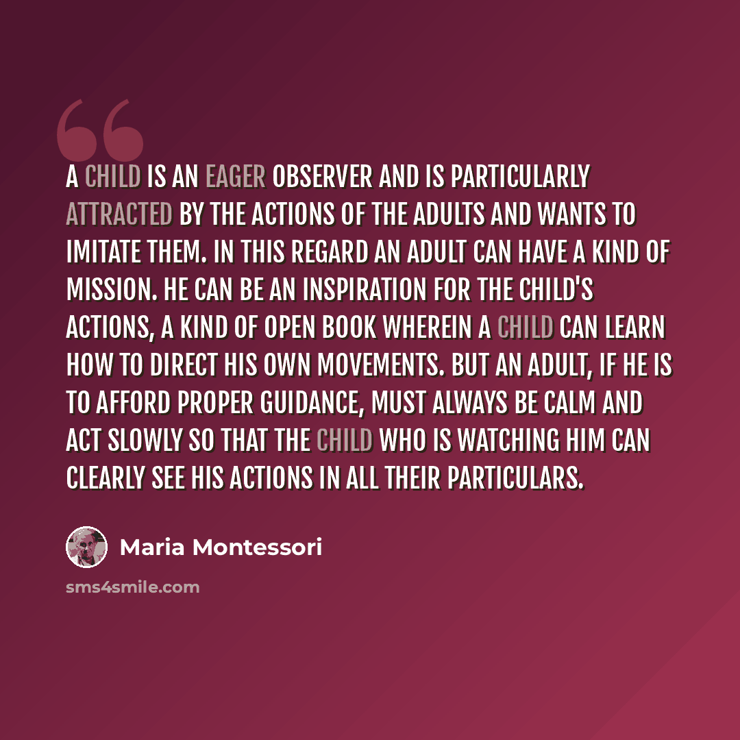 “A child is an eager observer and is particularly attracted by the actions of the adults and wants to imitate them. In this regard an adult can have a kind of mission. He can be an inspiration for the child's actions, a kind of open book wherein a child can learn how to direct his own movements…” quote by Maria Montessori