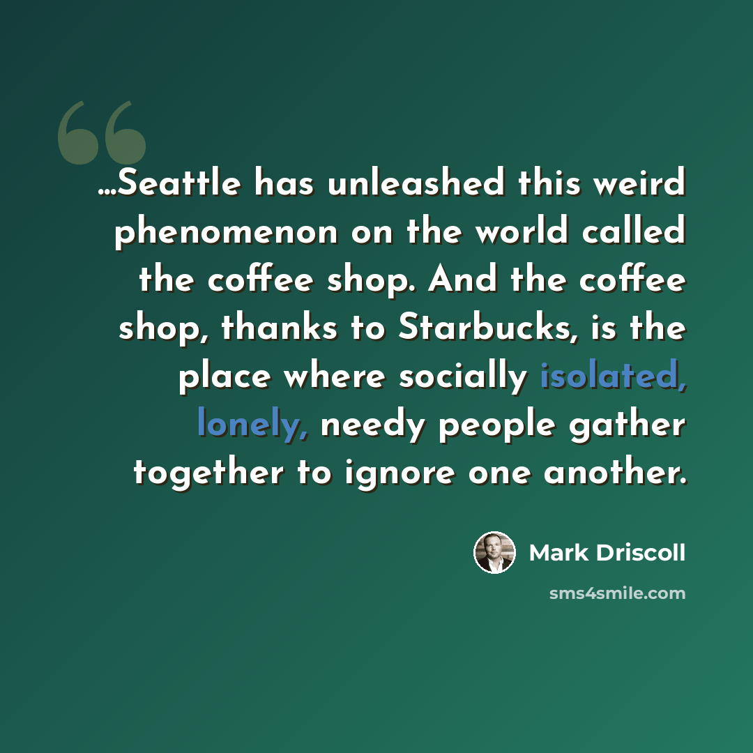 “...Seattle has unleashed this weird phenomenon on the world called the coffee shop. And the coffee shop, thanks to Starbucks, is the place where socially isolated, lonely, needy people gather together to ignore one another.” quote by Mark Driscoll