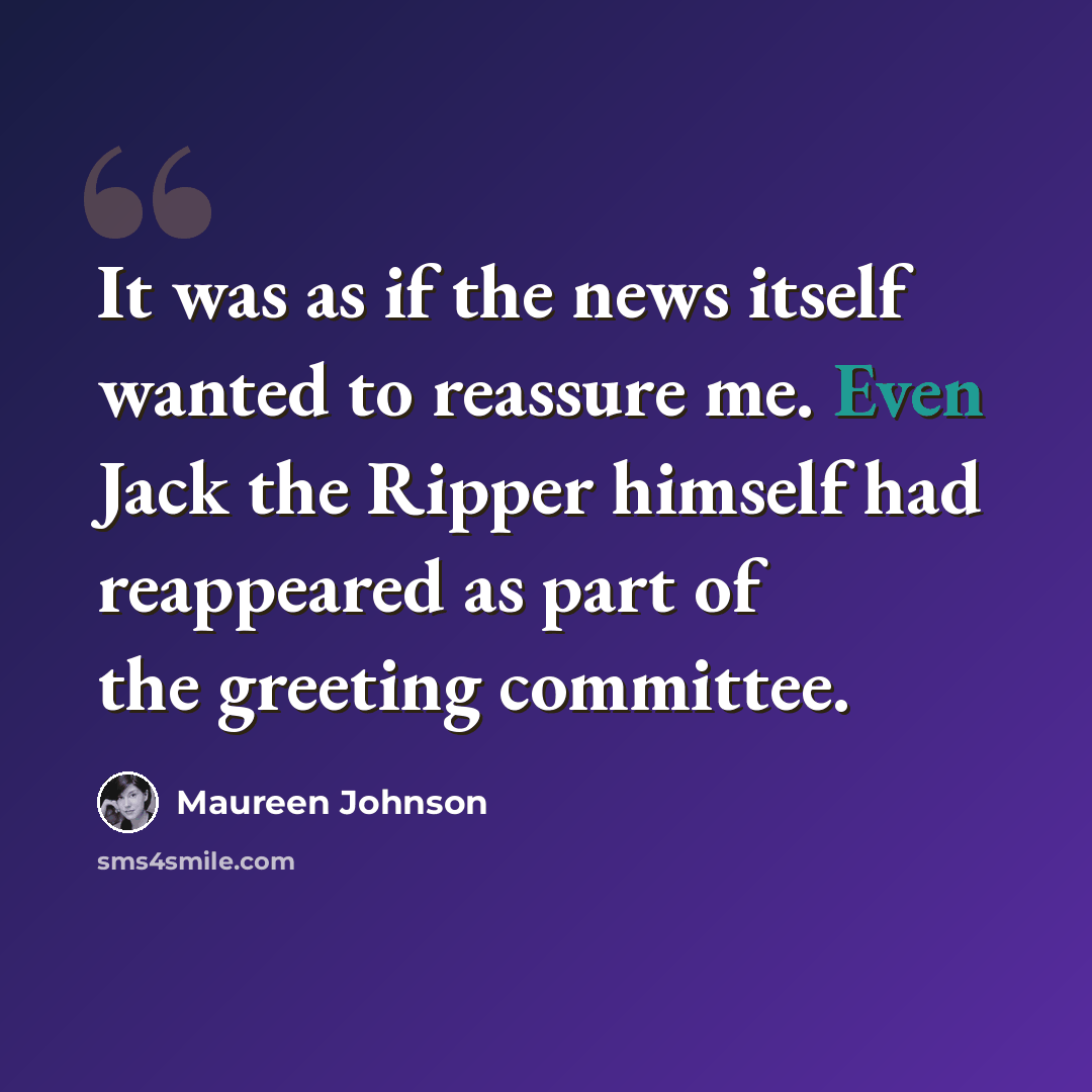 “It was as if the news itself wanted to reassure me. Even Jack the Ripper himself had reappeared as part of the greeting committee.” quote by Maureen Johnson