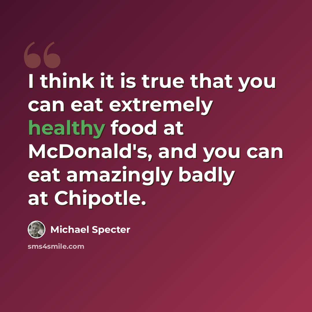 “I think it is true that you can eat extremely healthy food at McDonald's, and you can eat amazingly badly at Chipotle.” quote by Michael Specter
