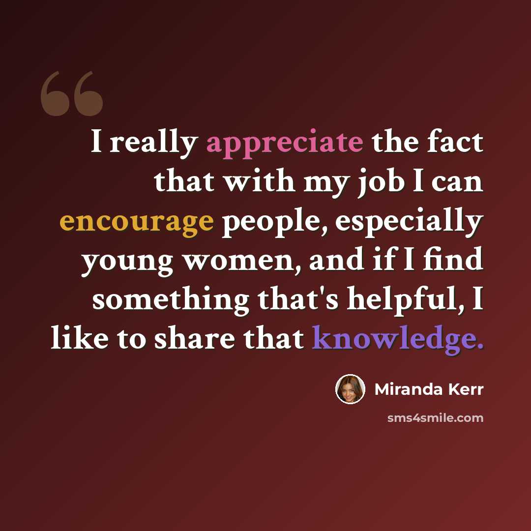 “I really appreciate the fact that with my job I can encourage people, especially young women, and if I find something that's helpful, I like to share that knowledge.” quote by Miranda Kerr