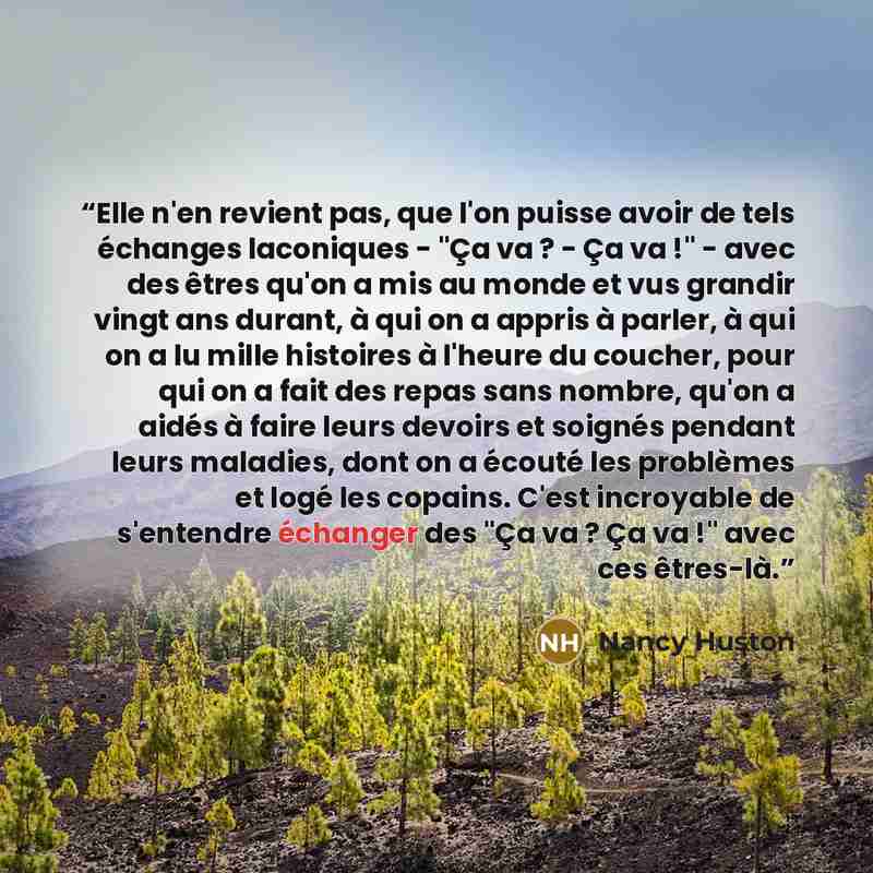 “Elle n'en revient pas, que l'on puisse avoir de tels échanges laconiques - "Ça va ? - Ça va !" - avec des êtres qu'on a mis au monde et vus grandir vingt ans durant, à qui on a appris à parler, à qui on a lu mille histoires à l'heure du coucher, pour qui on a fait des repas sans nombre, qu'on a…” quote by Nancy Huston