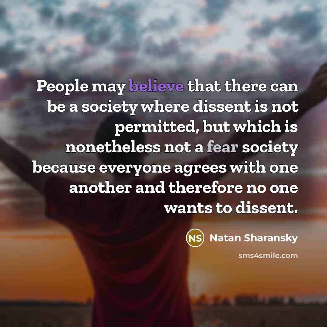 “People may believe that there can be a society where dissent is not permitted, but which is nonetheless not a fear society because everyone agrees with one another and therefore no one wants to dissent.” quote by Natan Sharansky